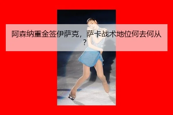 阿森纳重金签伊萨克，萨卡战术地位何去何从？