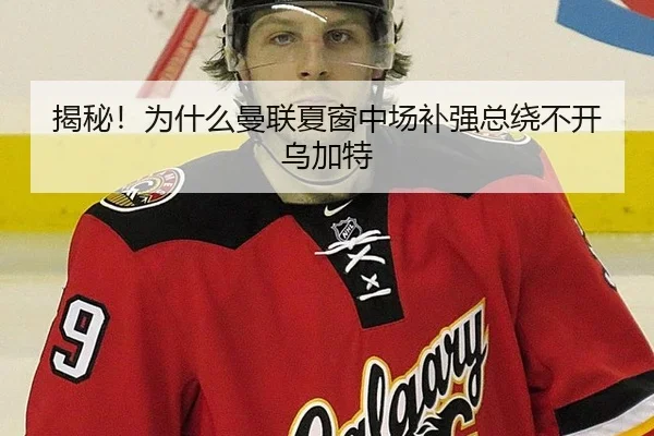 揭秘！为什么曼联夏窗中场补强总绕不开乌加特